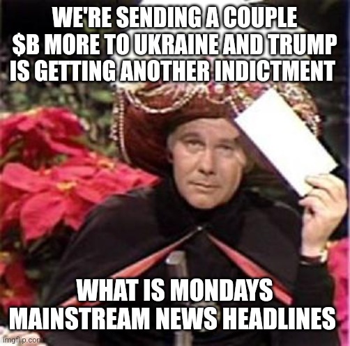 Johnny Carson Karnak Carnak | WE'RE SENDING A COUPLE $B MORE TO UKRAINE AND TRUMP IS GETTING ANOTHER INDICTMENT; WHAT IS MONDAYS MAINSTREAM NEWS HEADLINES | image tagged in johnny carson karnak carnak | made w/ Imgflip meme maker