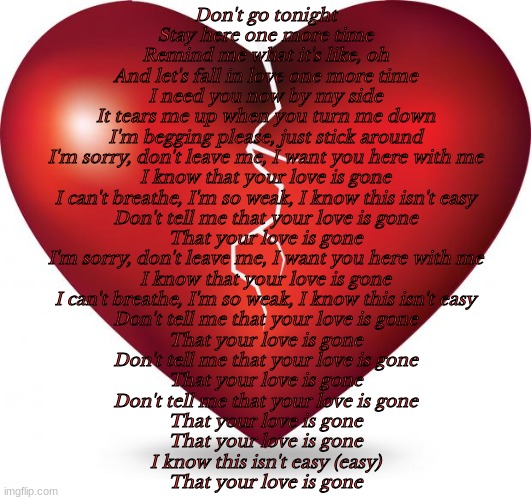 I'm sorry, don't leave me. I want you here with me. I know that, your love is gone | Don't go tonight
Stay here one more time
Remind me what it's like, oh
And let's fall in love one more time
I need you now by my side
It tears me up when you turn me down
I'm begging please, just stick around
I'm sorry, don't leave me, I want you here with me
I know that your love is gone
I can't breathe, I'm so weak, I know this isn't easy
Don't tell me that your love is gone
That your love is gone
I'm sorry, don't leave me, I want you here with me
I know that your love is gone
I can't breathe, I'm so weak, I know this isn't easy
Don't tell me that your love is gone
That your love is gone
Don't tell me that your love is gone
That your love is gone
Don't tell me that your love is gone
That your love is gone
That your love is gone
I know this isn't easy (easy)
That your love is gone | image tagged in broken heart,love is gone | made w/ Imgflip meme maker