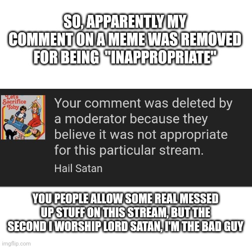 SO, APPARENTLY MY COMMENT ON A MEME WAS REMOVED FOR BEING  "INAPPROPRIATE"; YOU PEOPLE ALLOW SOME REAL MESSED UP STUFF ON THIS STREAM, BUT THE SECOND I WORSHIP LORD SATAN, I'M THE BAD GUY | image tagged in blank white template | made w/ Imgflip meme maker