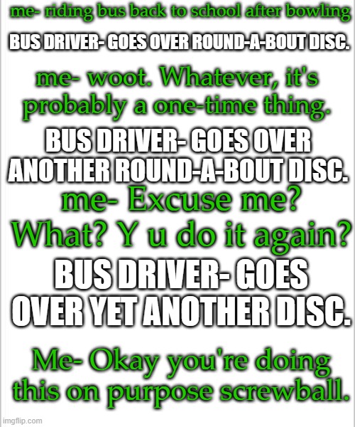 Real thing that happened today. | me- riding bus back to school after bowling; BUS DRIVER- GOES OVER ROUND-A-BOUT DISC. me- woot. Whatever, it's probably a one-time thing. BUS DRIVER- GOES OVER ANOTHER ROUND-A-BOUT DISC. me- Excuse me? What? Y u do it again? BUS DRIVER- GOES OVER YET ANOTHER DISC. Me- Okay you're doing this on purpose screwball. | image tagged in white background | made w/ Imgflip meme maker