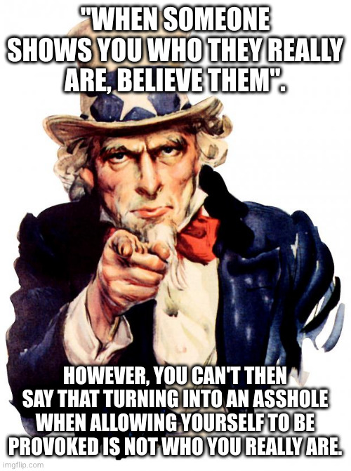 fact cuts both ways. if I am who I am, you are who you are. | "WHEN SOMEONE SHOWS YOU WHO THEY REALLY ARE, BELIEVE THEM". HOWEVER, YOU CAN'T THEN SAY THAT TURNING INTO AN ASSHOLE WHEN ALLOWING YOURSELF TO BE PROVOKED IS NOT WHO YOU REALLY ARE. | image tagged in memes,uncle sam | made w/ Imgflip meme maker