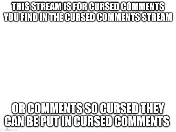 THIS STREAM IS FOR CURSED COMMENTS YOU FIND IN THE CURSED COMMENTS STREAM; OR COMMENTS SO CURSED THEY CAN BE PUT IN CURSED COMMENTS | made w/ Imgflip meme maker
