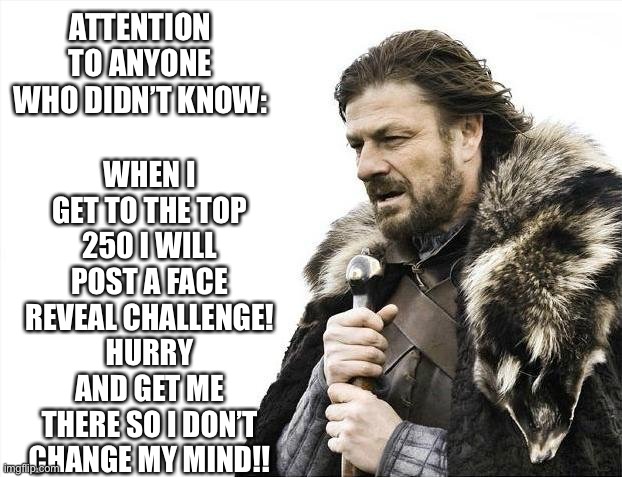 Brace Yourselves X is Coming Meme | WHEN I GET TO THE TOP 250 I WILL POST A FACE REVEAL CHALLENGE! HURRY AND GET ME THERE SO I DON’T CHANGE MY MIND!! ATTENTION TO ANYONE WHO DIDN’T KNOW: | image tagged in memes,brace yourselves x is coming | made w/ Imgflip meme maker