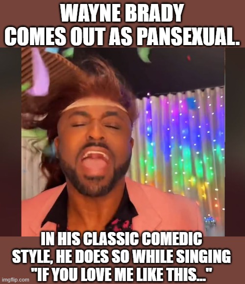 WAYNE BRADY COMES OUT AS PANSEXUAL. IN HIS CLASSIC COMEDIC STYLE, HE DOES SO WHILE SINGING "IF YOU LOVE ME LIKE THIS..." | image tagged in wayne brady,pansexual,lgbtq,coming out,coexist,joy | made w/ Imgflip meme maker