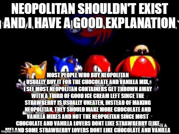 "i aint readin allat" i already know thats coming | NEOPOLITAN SHOULDN'T EXIST AND I HAVE A GOOD EXPLANATION; MOST PEOPLE WHO BUY NEOPOLITAN USUALLY BUY IT FOR THE CHOCOLATE AND VANILLA MIX, I SEE MOST NEOPOLITAN CONTAINERS GET THROWN AWAY WITH A THIRD OF GOOD ICE CREAM LEFT SINCE THE STRAWBERRY IS USUALLY UNEATEN, INSTEAD OF MAKING NEOPOLITAN, THEY SHOULD MAKE MORE CHOCOLATE AND VANILLA MIXES AND NOT THE NEOPOLITAN SINCE MOST CHOCOLATE AND VANILLA LOVERS DONT LIKE STRAWBERRY (LIKE ME) AND SOME STRAWBERRY LOVERS DONT LIKE CHOCOLATE AND VANILLA | image tagged in no way | made w/ Imgflip meme maker