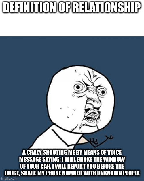 before the judge | DEFINITION OF RELATIONSHIP; A CRAZY SHOUTING ME BY MEANS OF VOICE MESSAGE SAYING: I WILL BROKE THE WINDOW OF YOUR CAR, I WILL REPORT YOU BEFORE THE JUDGE, SHARE MY PHONE NUMBER WITH UNKNOWN PEOPLE | image tagged in memes,y u no | made w/ Imgflip meme maker