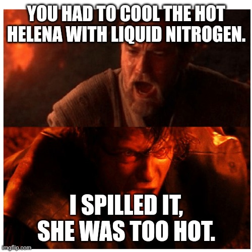 Hot Helena | YOU HAD TO COOL THE HOT HELENA WITH LIQUID NITROGEN. I SPILLED IT, SHE WAS TOO HOT. | image tagged in you were the chosen one blank | made w/ Imgflip meme maker