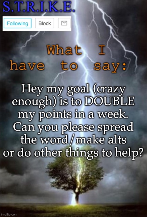 S.T.R.I.K.E. Announcement | Hey my goal (crazy enough) is to DOUBLE my points in a week. Can you please spread the word/make alts or do other things to help? | image tagged in s t r i k e announcement | made w/ Imgflip meme maker