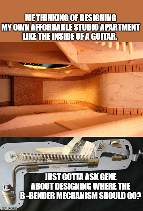 D28 | ME THINKING OF DESIGNING MY OWN AFFORDABLE STUDIO APARTMENT LIKE THE INSIDE OF A GUITAR. JUST GOTTA ASK GENE ABOUT DESIGNING WHERE THE B -BENDER MECHANISM SHOULD GO? | image tagged in guitar,why do i hear boss music,contract,home,studio c | made w/ Imgflip meme maker