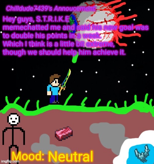 Chilldude7439's Announcement temp 2 | Hey guys, S.T.R.I.K.E memechatted me and said his new goal was to double his points in a week. Which I think is a little bit extreme, though we should help him achieve it. Neutral | image tagged in chilldude7439's announcement temp 2 | made w/ Imgflip meme maker