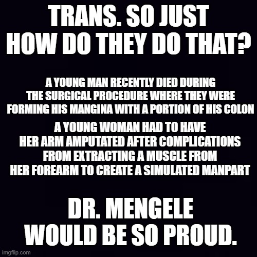 WTF? | TRANS. SO JUST HOW DO THEY DO THAT? A YOUNG MAN RECENTLY DIED DURING THE SURGICAL PROCEDURE WHERE THEY WERE FORMING HIS MANGINA WITH A PORTION OF HIS COLON; A YOUNG WOMAN HAD TO HAVE HER ARM AMPUTATED AFTER COMPLICATIONS FROM EXTRACTING A MUSCLE FROM HER FOREARM TO CREATE A SIMULATED MANPART; DR. MENGELE WOULD BE SO PROUD. | image tagged in plain black | made w/ Imgflip meme maker