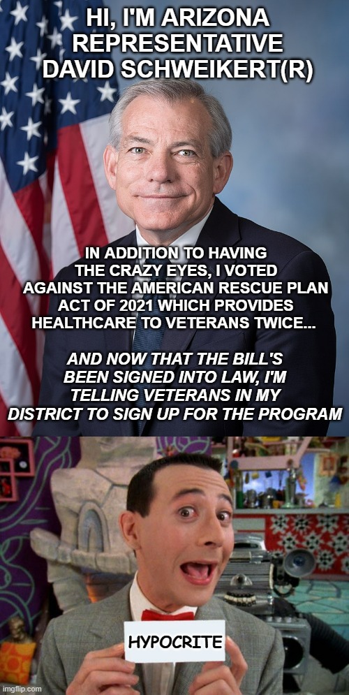 More political hypocrisy | HI, I'M ARIZONA REPRESENTATIVE DAVID SCHWEIKERT(R); IN ADDITION TO HAVING THE CRAZY EYES, I VOTED AGAINST THE AMERICAN RESCUE PLAN ACT OF 2021 WHICH PROVIDES HEALTHCARE TO VETERANS TWICE... AND NOW THAT THE BILL'S BEEN SIGNED INTO LAW, I'M TELLING VETERANS IN MY DISTRICT TO SIGN UP FOR THE PROGRAM; HYPOCRITE | image tagged in david schweikert,peewee's secret word,conservative hypocrisy,hypocrisy | made w/ Imgflip meme maker