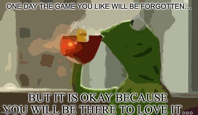 Kermit thoughts | ONE DAY THE GAME YOU LIKE WILL BE FORGOTTEN…; BUT IT IS OKAY BECAUSE YOU WILL BE THERE TO LOVE IT… | image tagged in kirmit the frog,video games,shower thoughts,deep thoughts,memes,funny memes | made w/ Imgflip meme maker
