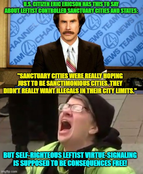 Consequences free Virtue-Signaling.  The leftist Utopian ideal. | U.S. CITIZEN ERIC ERICSON HAS THIS TO SAY ABOUT LEFTIST CONTROLLED SANCTUARY CITIES AND STATES:; "SANCTUARY CITIES WERE REALLY HOPING JUST TO BE SANCTIMONIOUS CITIES. THEY DIDN’T REALLY WANT ILLEGALS IN THEIR CITY LIMITS."; BUT SELF-RIGHTEOUS LEFTIST VIRTUE-SIGNALING IS SUPPOSED TO BE CONSEQUENCES FREE! | image tagged in breaking news | made w/ Imgflip meme maker