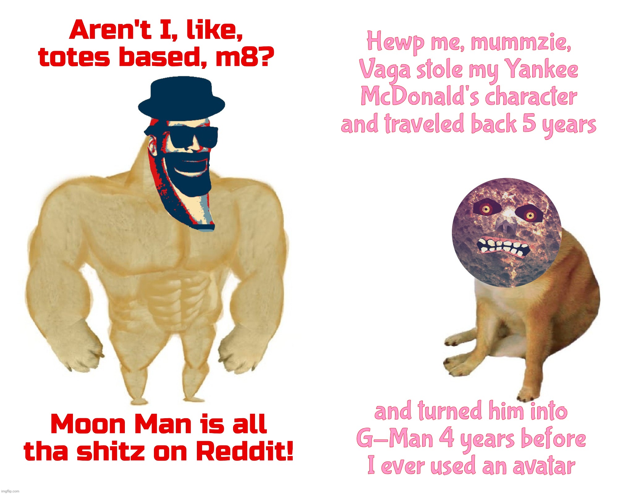 When someone bends the very Fabric of Space-Time and forever locks you away in his shadow,,, | Hewp me, mummzie, Vaga stole my Yankee
McDonald's character and traveled back 5 years; Aren't I, like, totes based, m8? and turned him into
G-Man 4 years before I ever used an avatar; Moon Man is all tha shitz on Reddit! | image tagged in moon man,majora's mask moon,moo man,moonie,shadowboi,so emo | made w/ Imgflip meme maker