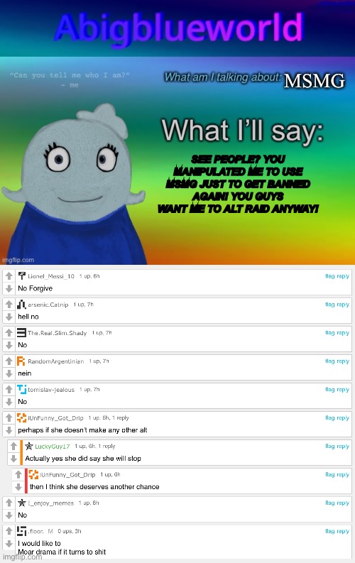You guys want me to alt raid and don’t give me a second chance wtf | MSMG; SEE PEOPLE? YOU MANIPULATED ME TO USE MSMG JUST TO GET BANNED AGAIN! YOU GUYS WANT ME TO ALT RAID ANYWAY! | image tagged in abigblueworld announcement template | made w/ Imgflip meme maker