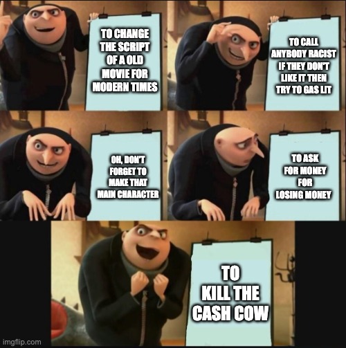 5 panel gru meme | TO CHANGE THE SCRIPT OF A OLD MOVIE FOR MODERN TIMES; TO CALL ANYBODY RACIST IF THEY DON'T LIKE IT THEN TRY TO GAS LIT; TO ASK FOR MONEY FOR LOSING MONEY; OH, DON'T FORGET TO MAKE THAT MAIN CHARACTER; TO KILL THE CASH COW | image tagged in 5 panel gru meme | made w/ Imgflip meme maker