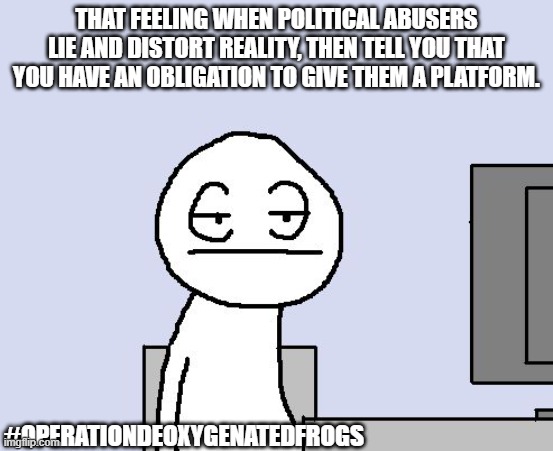 You're a joke. | THAT FEELING WHEN POLITICAL ABUSERS LIE AND DISTORT REALITY, THEN TELL YOU THAT YOU HAVE AN OBLIGATION TO GIVE THEM A PLATFORM. #OPERATIONDEOXYGENATEDFROGS | image tagged in bored of this crap,politics,political meme,leftists,right wing,trump | made w/ Imgflip meme maker