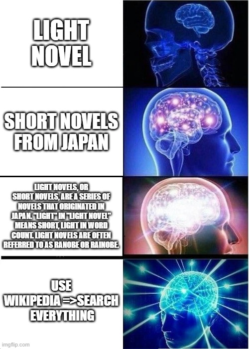 fun and just more words:) | LIGHT NOVEL; SHORT NOVELS FROM JAPAN; LIGHT NOVELS, OR SHORT NOVELS, ARE A SERIES OF NOVELS THAT ORIGINATED IN JAPAN. "LIGHT" IN "LIGHT NOVEL" MEANS SHORT, LIGHT IN WORD COUNT. LIGHT NOVELS ARE OFTEN REFERRED TO AS RANOBE OR RAINOBE. USE WIKIPEDIA =>SEARCH  EVERYTHING | image tagged in memes,expanding brain,light novel,anime | made w/ Imgflip meme maker