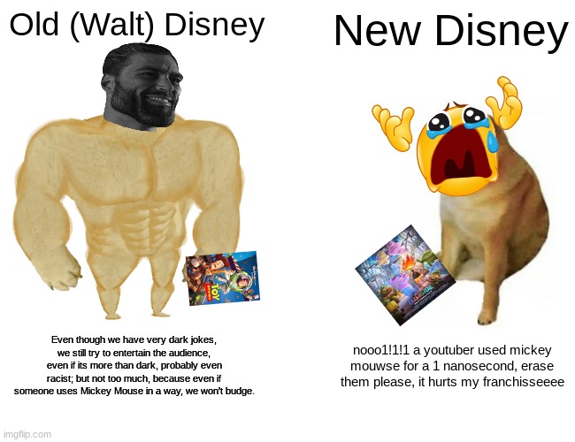 basically disney nowadays.. | Old (Walt) Disney; New Disney; Even though we have very dark jokes, we still try to entertain the audience, even if its more than dark, probably even racist; but not too much, because even if someone uses Mickey Mouse in a way, we won't budge. nooo1!1!1 a youtuber used mickey mouwse for a 1 nanosecond, erase them please, it hurts my franchisseeee | image tagged in memes,buff doge vs cheems | made w/ Imgflip meme maker