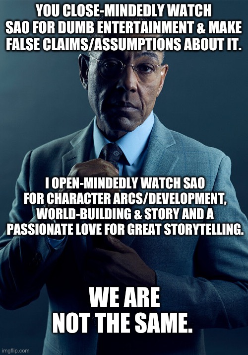 Tired of the slander. Haters and lovers: We are not the same. | YOU CLOSE-MINDEDLY WATCH SAO FOR DUMB ENTERTAINMENT & MAKE FALSE CLAIMS/ASSUMPTIONS ABOUT IT. I OPEN-MINDEDLY WATCH SAO FOR CHARACTER ARCS/DEVELOPMENT, WORLD-BUILDING & STORY AND A PASSIONATE LOVE FOR GREAT STORYTELLING. WE ARE NOT THE SAME. | image tagged in gus fring we are not the same,sword art online,haters gonna hate,first world problems,anime,japan | made w/ Imgflip meme maker