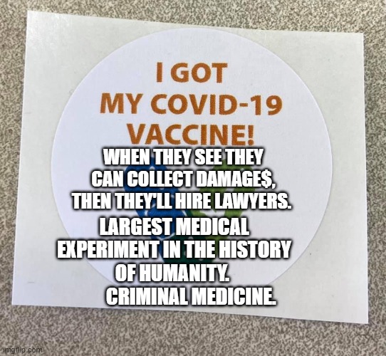 Covid vaccine sticker | WHEN THEY SEE THEY CAN COLLECT DAMAGE$, THEN THEY'LL HIRE LAWYERS. LARGEST MEDICAL EXPERIMENT IN THE HISTORY OF HUMANITY. 
          CRIMINAL MEDICINE. | image tagged in covid vaccine sticker | made w/ Imgflip meme maker