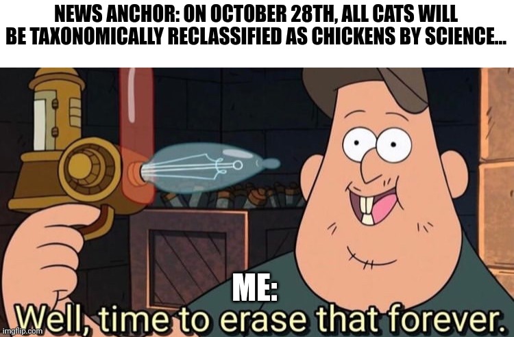 Cats are not chickens | NEWS ANCHOR: ON OCTOBER 28TH, ALL CATS WILL BE TAXONOMICALLY RECLASSIFIED AS CHICKENS BY SCIENCE... ME: | image tagged in well time to erase that forever | made w/ Imgflip meme maker