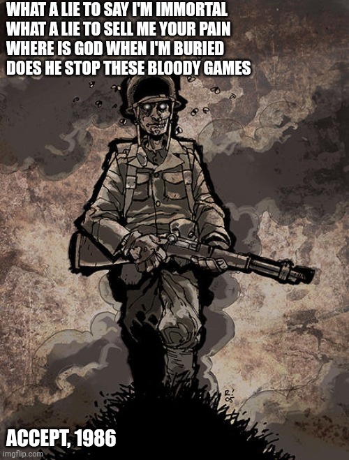 Wargames | WHAT A LIE TO SAY I'M IMMORTAL 
WHAT A LIE TO SELL ME YOUR PAIN
WHERE IS GOD WHEN I'M BURIED
DOES HE STOP THESE BLOODY GAMES; ACCEPT, 1986 | image tagged in lies | made w/ Imgflip meme maker
