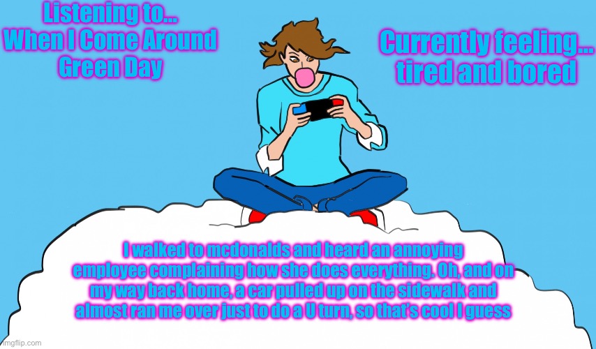 idk what to even say about that tbh | Listening to…
When I Come Around
Green Day; Currently feeling…
tired and bored; I walked to mcdonalds and heard an annoying employee complaining how she does everything. Oh, and on my way back home, a car pulled up on the sidewalk and almost ran me over just to do a U turn, so that’s cool I guess | image tagged in echogames_yt template | made w/ Imgflip meme maker