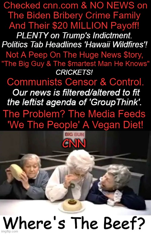 If ‘Variety Is the Spice of Life’, Let's Toss in Some Beef Along w/ The Facts | Checked cnn.com & NO NEWS on
The Biden Bribery Crime Family 
And Their $20 MILLION Payoff! PLENTY on Trump's Indictment. 
Politics Tab Headlines 'Hawaii Wildfires'! Not A Peep On The Huge News $tory, "The Big Guy & The $martest Man He Knows"; CRICKETS! Communists Censor & Control. Our news is filtered/altered to fit 
the leftist agenda of 'GroupThink'. The Problem? The Media Feeds 
'We The People' A Vegan Diet! | image tagged in politics,political humor,cnn,biased media,biden crime family,censorship | made w/ Imgflip meme maker