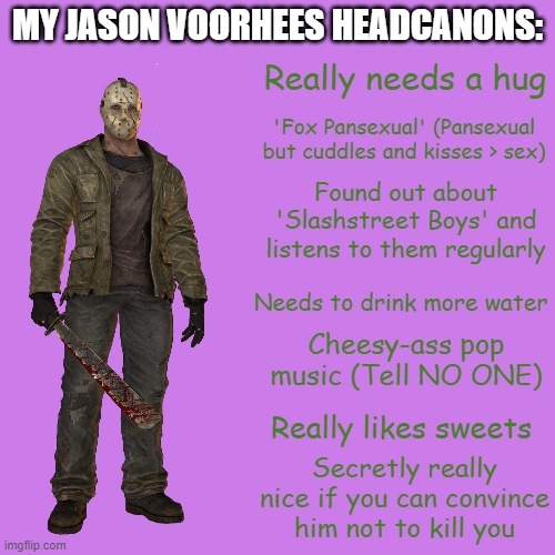 Some Jason Headcanons I have | MY JASON VOORHEES HEADCANONS:; Really needs a hug; 'Fox Pansexual' (Pansexual but cuddles and kisses > sex); Found out about 'Slashstreet Boys' and listens to them regularly; Needs to drink more water; Cheesy-ass pop music (Tell NO ONE); Really likes sweets; Secretly really nice if you can convince him not to kill you | image tagged in jason voorhees | made w/ Imgflip meme maker