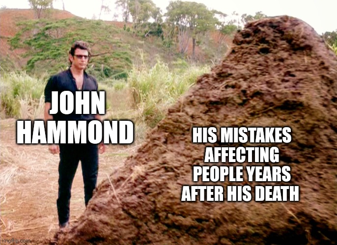 And John's mistakes are still affecting people today | JOHN HAMMOND; HIS MISTAKES AFFECTING PEOPLE YEARS AFTER HIS DEATH | image tagged in memes poop jurassic park,jurassicparkfan102504,jurassic park,jpfan102504 | made w/ Imgflip meme maker