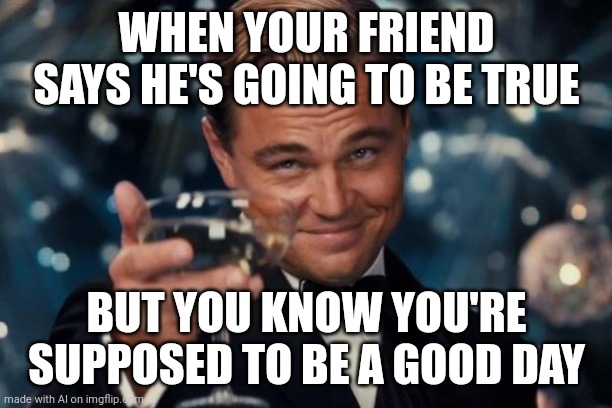 Leonardo Dicaprio Cheers | WHEN YOUR FRIEND SAYS HE'S GOING TO BE TRUE; BUT YOU KNOW YOU'RE SUPPOSED TO BE A GOOD DAY | image tagged in memes,leonardo dicaprio cheers | made w/ Imgflip meme maker