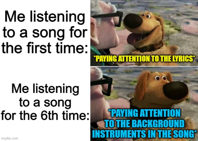 I do this very often :] | Me listening to a song for the first time:; Me listening to a song for the 6th time:; *PAYING ATTENTION TO THE LYRICS*; *PAYING ATTENTION TO THE BACKGROUND INSTRUMENTS IN THE SONG* | image tagged in blank white template,distracted by squirrel | made w/ Imgflip meme maker