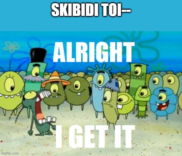 this is everywhere so ill just make this | SKIBIDI TOI-- | image tagged in alright i get it | made w/ Imgflip meme maker