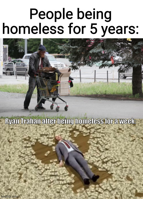 Ryan Trahan can turn dust into a ferrari | People being homeless for 5 years:; Ryan Trahan after being homeless for a week: | image tagged in homeless guy,man swimming in money,ryan trahan,poor,rich,so true | made w/ Imgflip meme maker