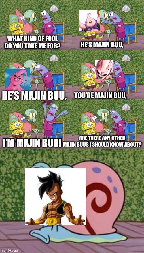 *Aneurysm* | WHAT KIND OF FOOL DO YOU TAKE ME FOR? HE’S MAJIN BUU, HE’S MAJIN BUU, YOU’RE MAJIN BUU, I’M MAJIN BUU! ARE THERE ANY OTHER MAJIN BUUS I SHOULD KNOW ABOUT? | image tagged in he's squidward your squidward i'm squidward meme | made w/ Imgflip meme maker
