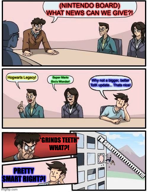 Nintendo Staff Meeting Meme | (NINTENDO BOARD)
WHAT NEWS CAN WE GIVE?! Hogwarts Legacy! Super Mario Bro's Wonder! Why not a bigger, better TotK update... Thats nice! *GRINDS TEETH*
WHAT?! I'M SORRYYYYYYYYYYYYYYYY!!! PRETTY SMART RIGHT?! | image tagged in memes,boardroom meeting suggestion,staff | made w/ Imgflip meme maker