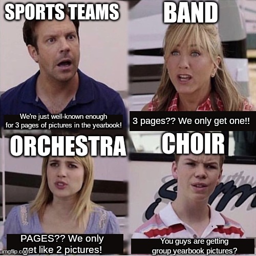You guys are getting paid template | BAND; SPORTS TEAMS; 3 pages?? We only get one!! We're just well-known enough for 3 pages of pictures in the yearbook! CHOIR; ORCHESTRA; PAGES?? We only get like 2 pictures! You guys are getting group yearbook pictures? | image tagged in you guys are getting paid template,orchestra,band,choir,school | made w/ Imgflip meme maker