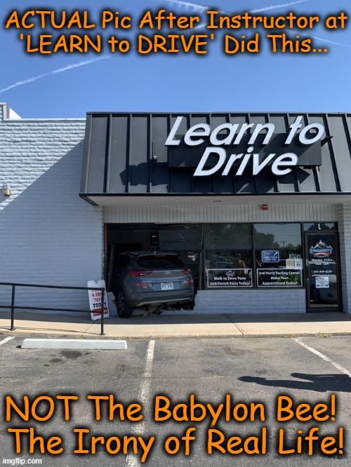 He had one job! On 2nd day of work, the teacher drove his car into work... | ACTUAL Pic After Instructor at

'LEARN to DRIVE' Did This... NOT The Babylon Bee! 
The Irony of Real Life! | image tagged in dark humour,dark humor,real life,ironic,you had one job,driving | made w/ Imgflip meme maker