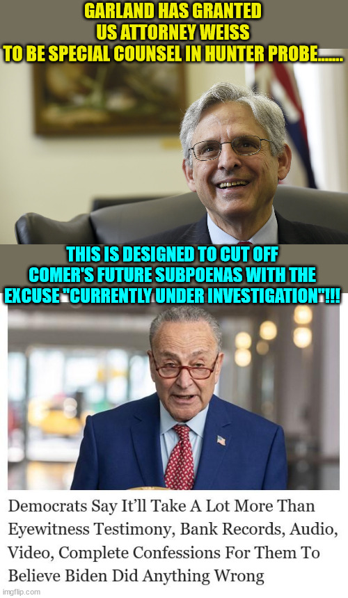 Using the DOJ to fix the 2024 election... it's what democrats do... | GARLAND HAS GRANTED US ATTORNEY WEISS TO BE SPECIAL COUNSEL IN HUNTER PROBE....... THIS IS DESIGNED TO CUT OFF COMER'S FUTURE SUBPOENAS WITH THE EXCUSE "CURRENTLY UNDER INVESTIGATION"!!! | image tagged in merrick garland,crooked,democrats,biden,crime,family | made w/ Imgflip meme maker