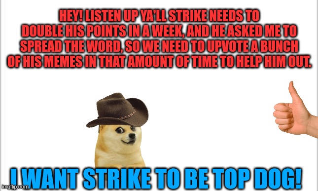 Help him out please? :) | HEY! LISTEN UP YA'LL STRIKE NEEDS TO DOUBLE HIS POINTS IN A WEEK, AND HE ASKED ME TO SPREAD THE WORD, SO WE NEED TO UPVOTE A BUNCH OF HIS MEMES IN THAT AMOUNT OF TIME TO HELP HIM OUT. I WANT STRIKE TO BE TOP DOG! | image tagged in white background,cool,fun | made w/ Imgflip meme maker