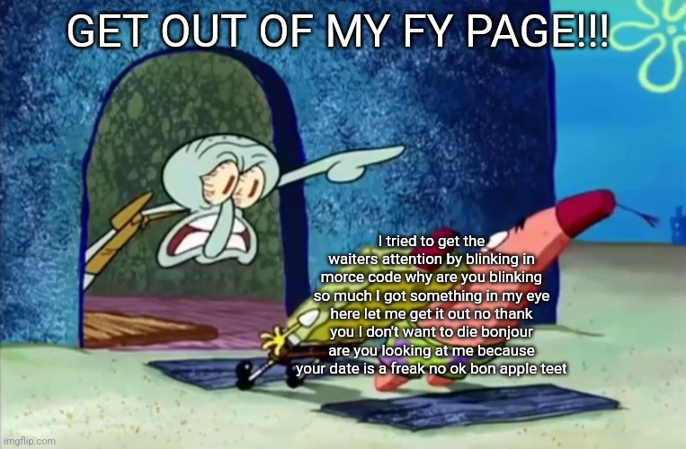 Squidward get out of my house | GET OUT OF MY FY PAGE!!! I tried to get the waiters attention by blinking in morce code why are you blinking so much I got something in my eye here let me get it out no thank you I don't want to die bonjour are you looking at me because your date is a freak no ok bon apple teet | image tagged in squidward get out of my house,youtube,memes,funny | made w/ Imgflip meme maker