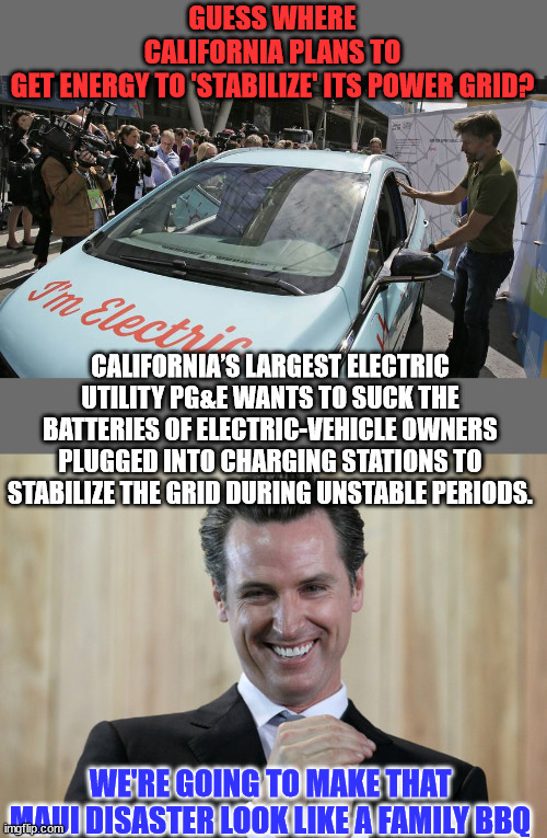 Good luck trying to flee those California wildfires in your EV... | GUESS WHERE CALIFORNIA PLANS TO GET ENERGY TO 'STABILIZE' ITS POWER GRID? CALIFORNIA’S LARGEST ELECTRIC UTILITY PG&E WANTS TO SUCK THE BATTERIES OF ELECTRIC-VEHICLE OWNERS PLUGGED INTO CHARGING STATIONS TO STABILIZE THE GRID DURING UNSTABLE PERIODS. WE'RE GOING TO MAKE THAT MAUI DISASTER LOOK LIKE A FAMILY BBQ | image tagged in scheming gavin newsom,california fires | made w/ Imgflip meme maker