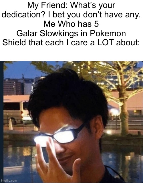 I going to show him REAL DEDICATION and how Freaking Wrong he is | My Friend: What’s your dedication? I bet you don’t have any.
Me Who has 5 Galar Slowkings in Pokemon Shield that each I care a LOT about: | image tagged in anime glasses | made w/ Imgflip meme maker