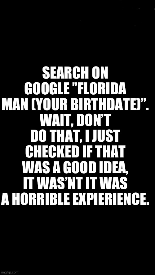 Tip for when your bored | SEARCH ON GOOGLE ”FLORIDA MAN (YOUR BIRTHDATE)”. WAIT, DON’T DO THAT, I JUST CHECKED IF THAT WAS A GOOD IDEA, IT WAS’NT IT WAS A HORRIBLE EXPIERIENCE. | image tagged in memes,funny | made w/ Imgflip meme maker