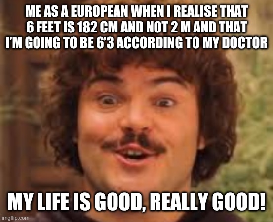 Yea can you follow I dont’t know what to out here | ME AS A EUROPEAN WHEN I REALISE THAT 6 FEET IS 182 CM AND NOT 2 M AND THAT I’M GOING TO BE 6’3 ACCORDING TO MY DOCTOR; MY LIFE IS GOOD, REALLY GOOD! | image tagged in my life is good really good,funny,memes | made w/ Imgflip meme maker