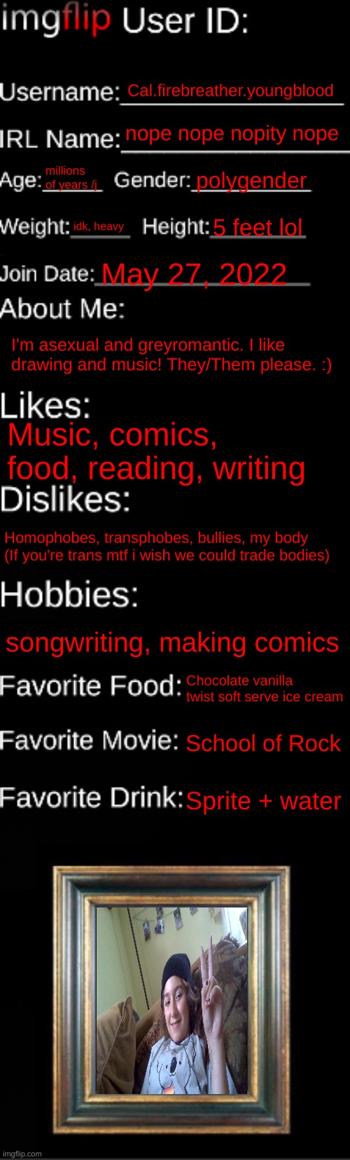 Updated for my extreme life changes | Cal.firebreather.youngblood; nope nope nopity nope; millions of years /j; polygender; idk, heavy; 5 feet lol; May 27, 2022; I'm asexual and greyromantic. I like drawing and music! They/Them please. :); Music, comics, food, reading, writing; Homophobes, transphobes, bullies, my body (If you're trans mtf i wish we could trade bodies); songwriting, making comics; Chocolate vanilla twist soft serve ice cream; School of Rock; Sprite + water | image tagged in imgflip id card | made w/ Imgflip meme maker