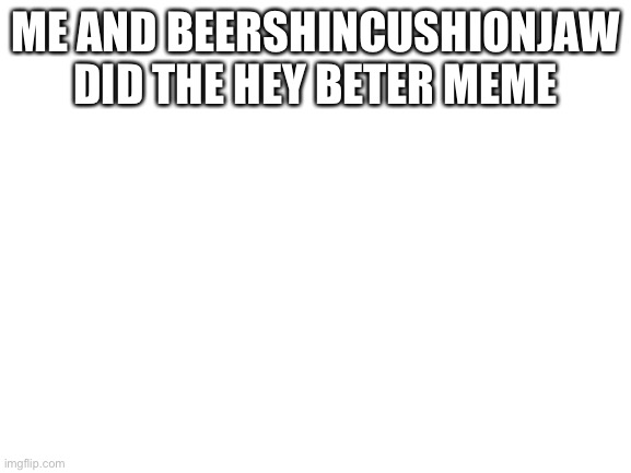 Blank White Template | ME AND BEERSHINCUSHIONJAW DID THE HEY BETER MEME | image tagged in blank white template | made w/ Imgflip meme maker