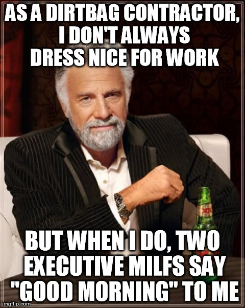The Most Interesting Man In The World | AS A DIRTBAG CONTRACTOR, I DON'T ALWAYS DRESS NICE FOR WORK BUT WHEN I DO, TWO EXECUTIVE MILFS SAY "GOOD MORNING" TO ME | image tagged in memes,the most interesting man in the world,AdviceAnimals | made w/ Imgflip meme maker